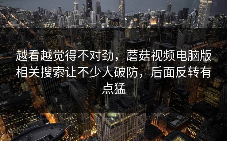 越看越觉得不对劲，蘑菇视频电脑版相关搜索让不少人破防，后面反转有点猛