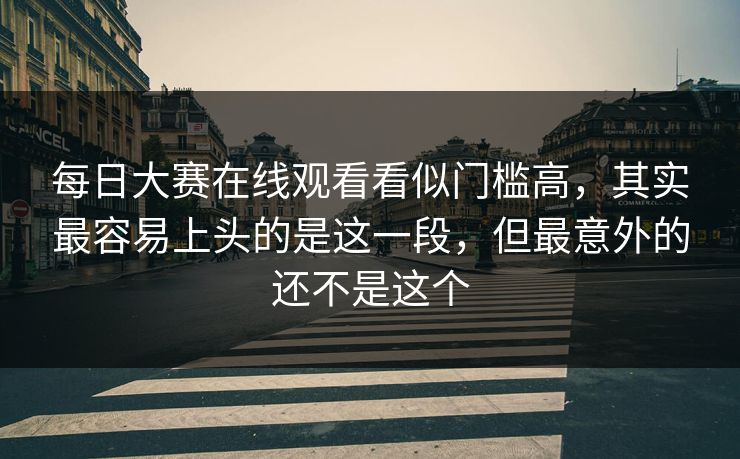 每日大赛在线观看看似门槛高,其实最容易上头的是这一段,但最意外的还不是这个 每日大赛在线观看看似门槛高,其实最容易上头的是这一段,但最意外的还不是这个