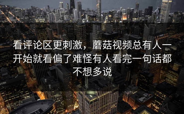 看评论区更刺激，蘑菇视频总有人一开始就看偏了难怪有人看完一句话都不想多说