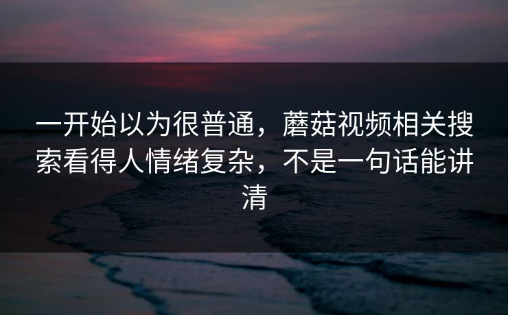 一开始以为很普通，蘑菇视频相关搜索看得人情绪复杂，不是一句话能讲清