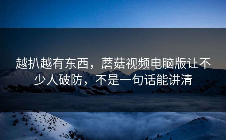越扒越有东西，蘑菇视频电脑版让不少人破防，不是一句话能讲清