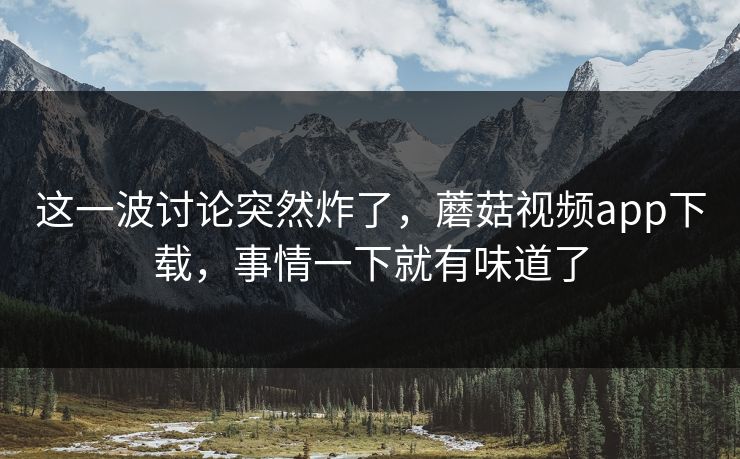 这一波讨论突然炸了，蘑菇视频app下载，事情一下就有味道了