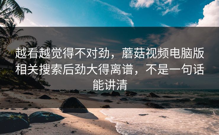 越看越觉得不对劲,蘑菇视频电脑版相关搜索后劲大得离谱,不是一句话能讲清 越看越觉得不对劲,蘑菇视频电脑版相关搜索后劲大得离谱,不是一句话能讲清