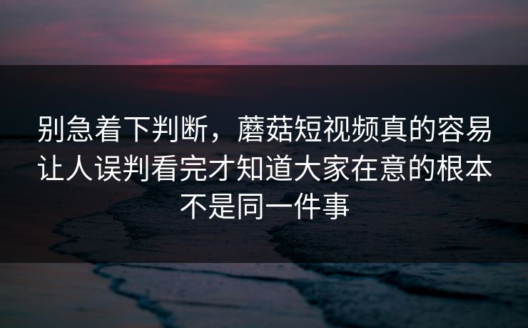 别急着下判断，蘑菇短视频真的容易让人误判看完才知道大家在意的根本不是同一件事