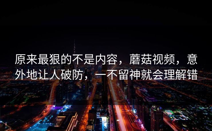 原来最狠的不是内容，蘑菇视频，意外地让人破防，一不留神就会理解错