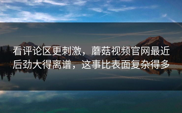 看评论区更刺激，蘑菇视频官网最近后劲大得离谱，这事比表面复杂得多