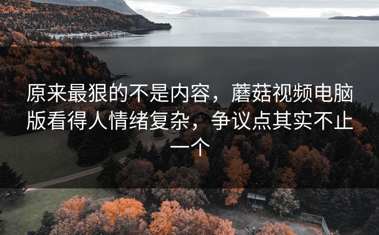 原来最狠的不是内容，蘑菇视频电脑版看得人情绪复杂，争议点其实不止一个