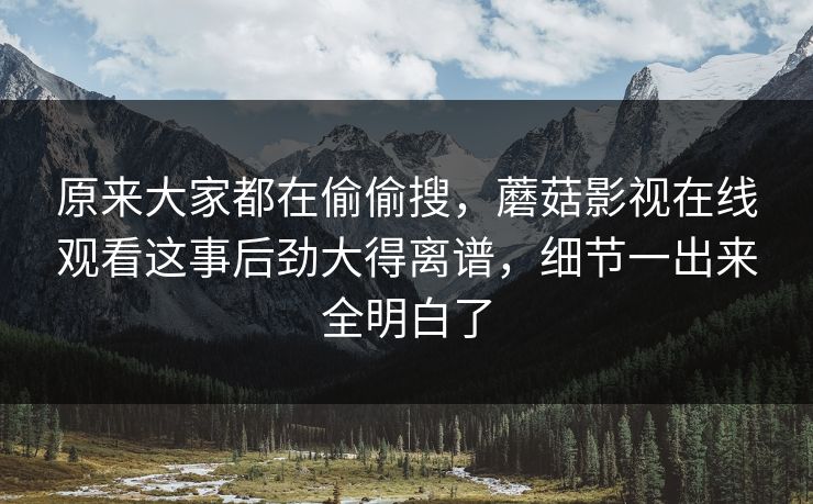 原来大家都在偷偷搜，蘑菇影视在线观看这事后劲大得离谱，细节一出来全明白了