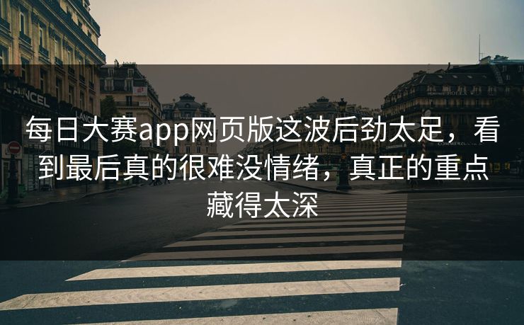 每日大赛app网页版这波后劲太足，看到最后真的很难没情绪，真正的重点藏得太深