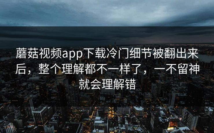 蘑菇视频app下载冷门细节被翻出来后,整个理解都不一样了,一不留神就会理解错 蘑菇视频app下载冷门细节被翻出来后,整个理解都不一样了,一不留神就会理解错