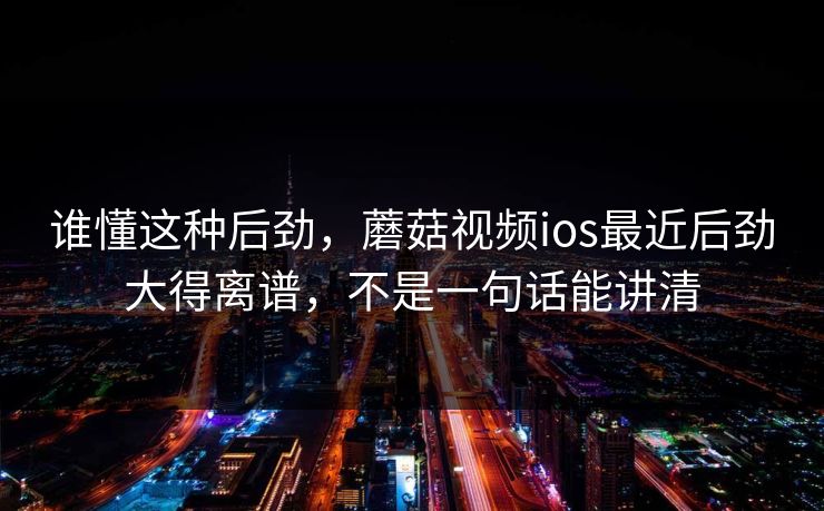 谁懂这种后劲，蘑菇视频ios最近后劲大得离谱，不是一句话能讲清