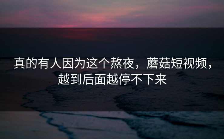 真的有人因为这个熬夜，蘑菇短视频，越到后面越停不下来