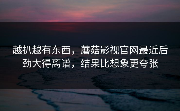 越扒越有东西，蘑菇影视官网最近后劲大得离谱，结果比想象更夸张