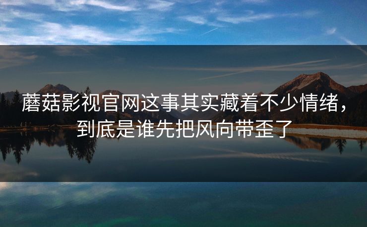 蘑菇影视官网这事其实藏着不少情绪，到底是谁先把风向带歪了