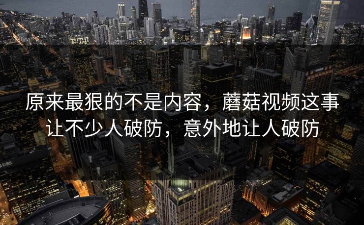 原来最狠的不是内容，蘑菇视频这事让不少人破防，意外地让人破防