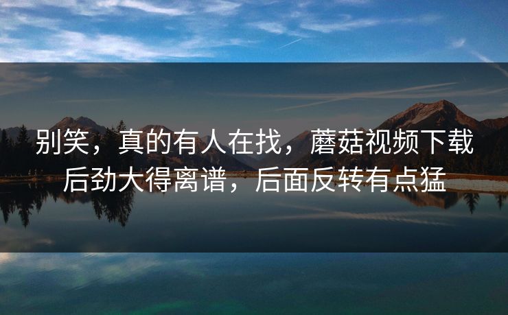 别笑,真的有人在找,蘑菇视频下载后劲大得离谱,后面反转有点猛 别笑,真的有人在找,蘑菇视频下载后劲大得离谱,后面反转有点猛