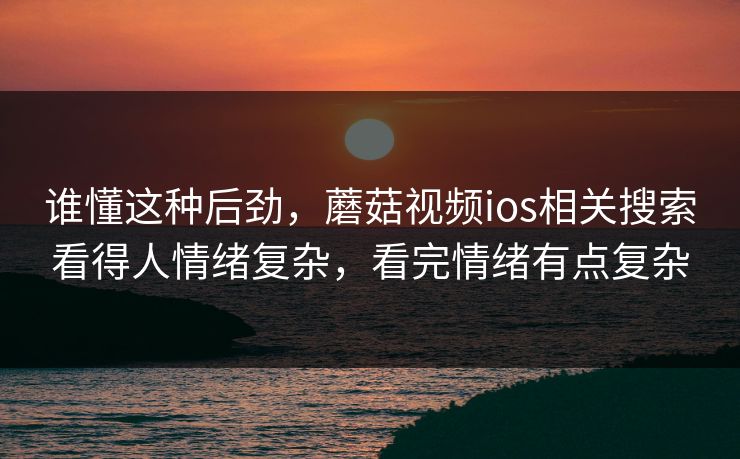 谁懂这种后劲,蘑菇视频ios相关搜索看得人情绪复杂,看完情绪有点复杂 谁懂这种后劲,蘑菇视频ios相关搜索看得人情绪复杂,看完情绪有点复杂