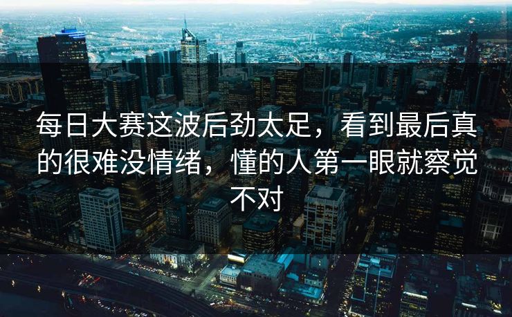 每日大赛这波后劲太足，看到最后真的很难没情绪，懂的人第一眼就察觉不对