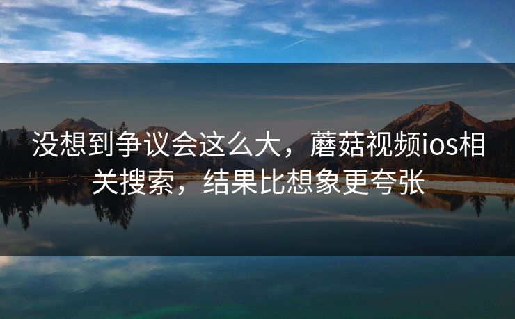 没想到争议会这么大，蘑菇视频ios相关搜索，结果比想象更夸张