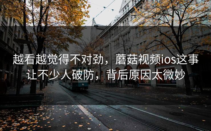 越看越觉得不对劲，蘑菇视频ios这事让不少人破防，背后原因太微妙