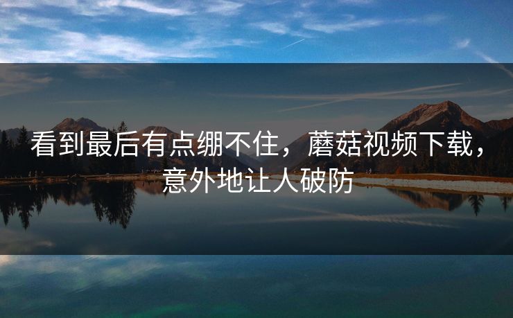 看到最后有点绷不住，蘑菇视频下载，意外地让人破防