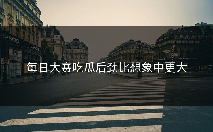 每日大赛吃瓜后劲比想象中更大