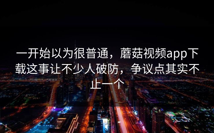 一开始以为很普通，蘑菇视频app下载这事让不少人破防，争议点其实不止一个