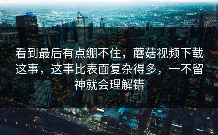 看到最后有点绷不住,蘑菇视频下载这事,这事比表面复杂得多,一不留神就会理解错 看到最后有点绷不住,蘑菇视频下载这事,这事比表面复杂得多,一不留神就会理解错