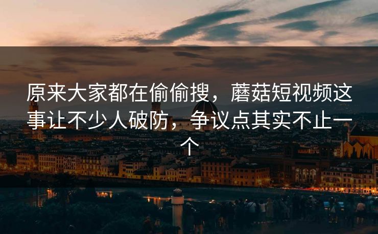 原来大家都在偷偷搜，蘑菇短视频这事让不少人破防，争议点其实不止一个