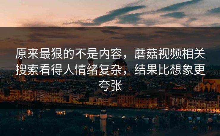 原来最狠的不是内容,蘑菇视频相关搜索看得人情绪复杂,结果比想象更夸张 原来最狠的不是内容,蘑菇视频相关搜索看得人情绪复杂,结果比想象更夸张
