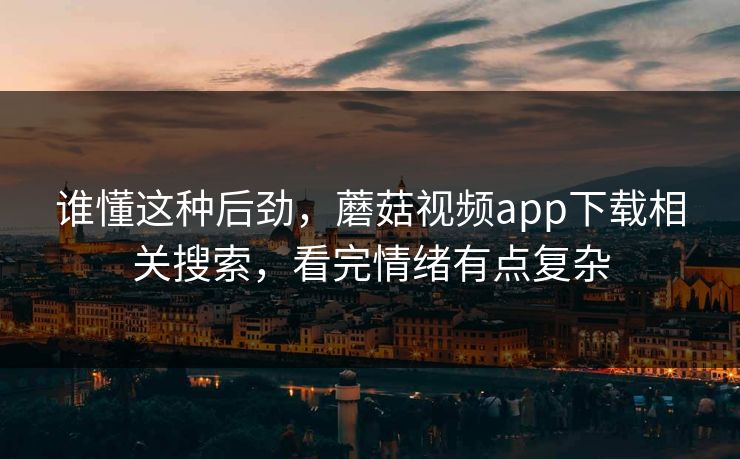 谁懂这种后劲，蘑菇视频app下载相关搜索，看完情绪有点复杂