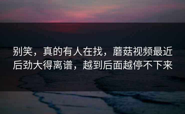 别笑,真的有人在找,蘑菇视频最近后劲大得离谱,越到后面越停不下来 别笑,真的有人在找,蘑菇视频最近后劲大得离谱,越到后面越停不下来
