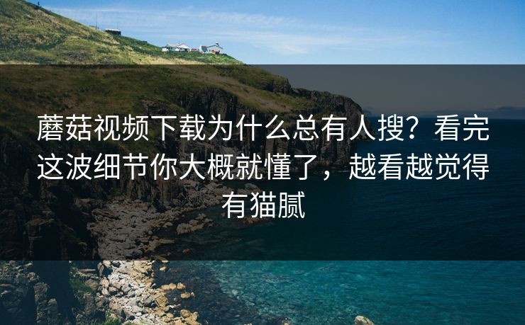 蘑菇视频下载为什么总有人搜？看完这波细节你大概就懂了，越看越觉得有猫腻