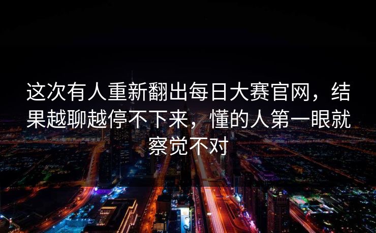 这次有人重新翻出每日大赛官网,结果越聊越停不下来,懂的人第一眼就察觉不对 这次有人重新翻出每日大赛官网,结果越聊越停不下来,懂的人第一眼就察觉不对