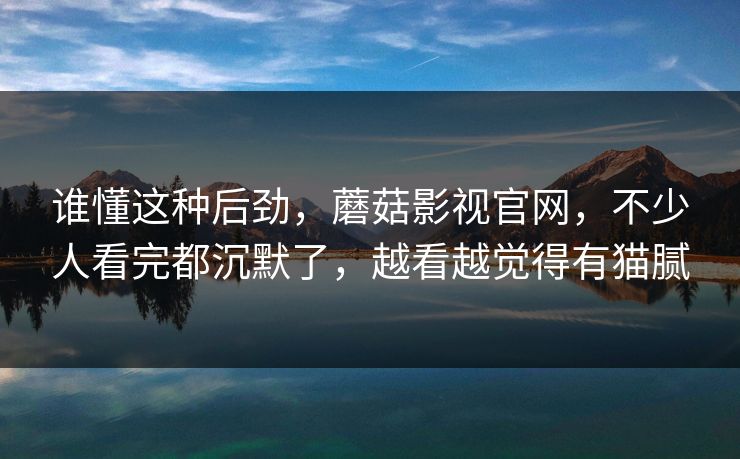 谁懂这种后劲,蘑菇影视官网,不少人看完都沉默了,越看越觉得有猫腻 谁懂这种后劲,蘑菇影视官网,不少人看完都沉默了,越看越觉得有猫腻
