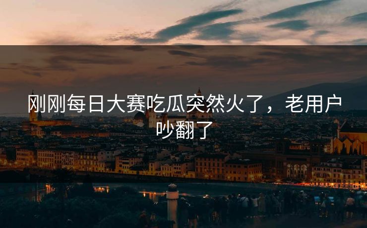 刚刚每日大赛吃瓜突然火了，老用户吵翻了