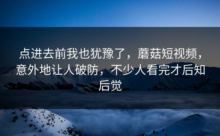 点进去前我也犹豫了,蘑菇短视频,意外地让人破防,不少人看完才后知后觉 点进去前我也犹豫了,蘑菇短视频,意外地让人破防,不少人看完才后知后觉