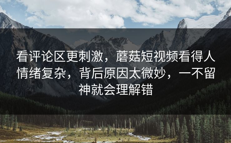 看评论区更刺激,蘑菇短视频看得人情绪复杂,背后原因太微妙,一不留神就会理解错 看评论区更刺激,蘑菇短视频看得人情绪复杂,背后原因太微妙,一不留神就会理解错