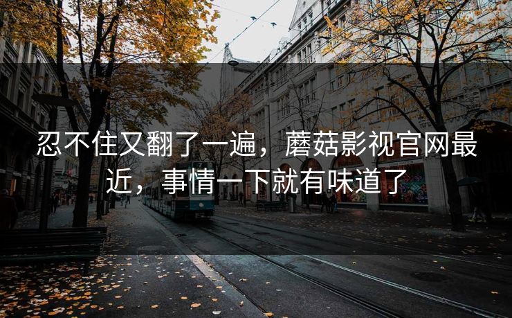 忍不住又翻了一遍,蘑菇影视官网最近,事情一下就有味道了 忍不住又翻了一遍,蘑菇影视官网最近,事情一下就有味道了