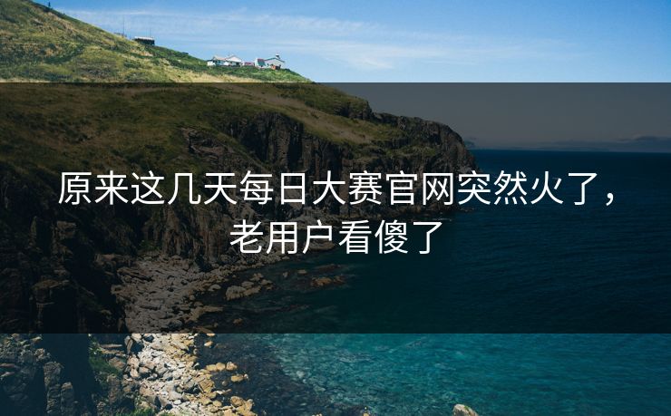 原来这几天每日大赛官网突然火了,老用户看傻了 原来这几天每日大赛官网突然火了,老用户看傻了