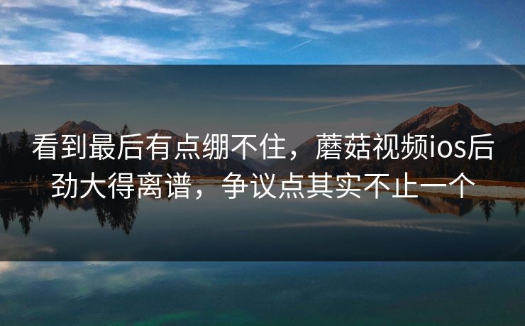 看到最后有点绷不住,蘑菇视频ios后劲大得离谱,争议点其实不止一个 看到最后有点绷不住,蘑菇视频ios后劲大得离谱,争议点其实不止一个