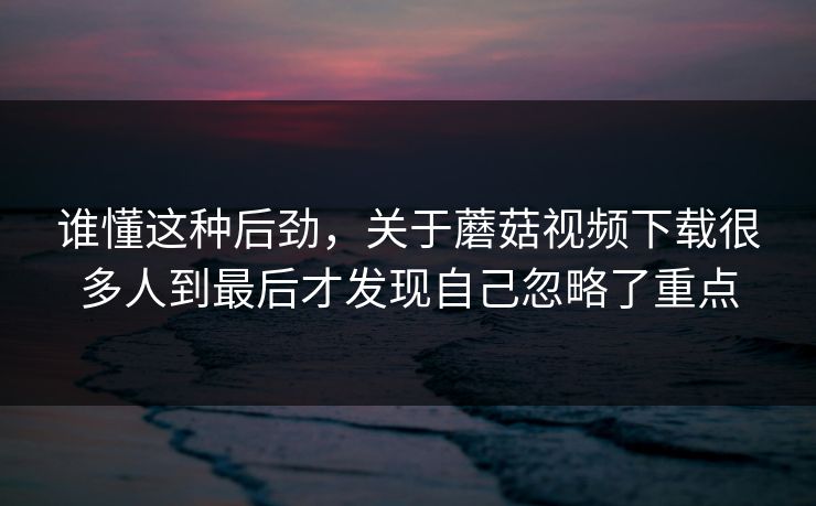 谁懂这种后劲,关于蘑菇视频下载很多人到最后才发现自己忽略了重点 谁懂这种后劲,关于蘑菇视频下载很多人到最后才发现自己忽略了重点