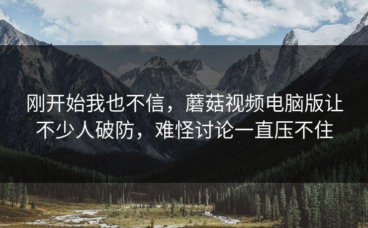刚开始我也不信，蘑菇视频电脑版让不少人破防，难怪讨论一直压不住
