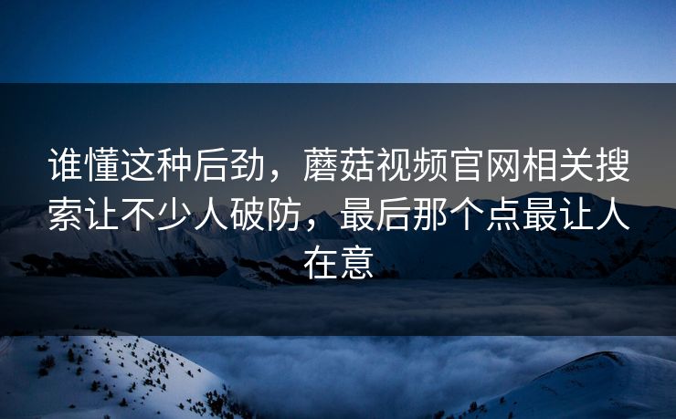 谁懂这种后劲,蘑菇视频官网相关搜索让不少人破防,最后那个点最让人在意 谁懂这种后劲,蘑菇视频官网相关搜索让不少人破防,最后那个点最让人在意