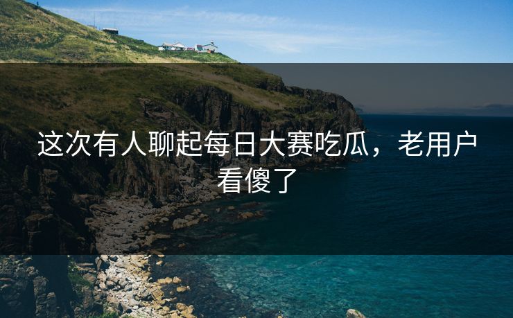 这次有人聊起每日大赛吃瓜,老用户看傻了 这次有人聊起每日大赛吃瓜,老用户看傻了