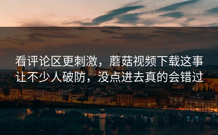 看评论区更刺激,蘑菇视频下载这事让不少人破防,没点进去真的会错过 看评论区更刺激,蘑菇视频下载这事让不少人破防,没点进去真的会错过