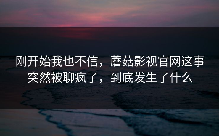 刚开始我也不信,蘑菇影视官网这事突然被聊疯了,到底发生了什么 刚开始我也不信,蘑菇影视官网这事突然被聊疯了,到底发生了什么