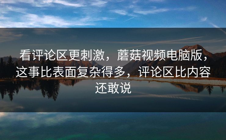看评论区更刺激,蘑菇视频电脑版,这事比表面复杂得多,评论区比内容还敢说 看评论区更刺激,蘑菇视频电脑版,这事比表面复杂得多,评论区比内容还敢说
