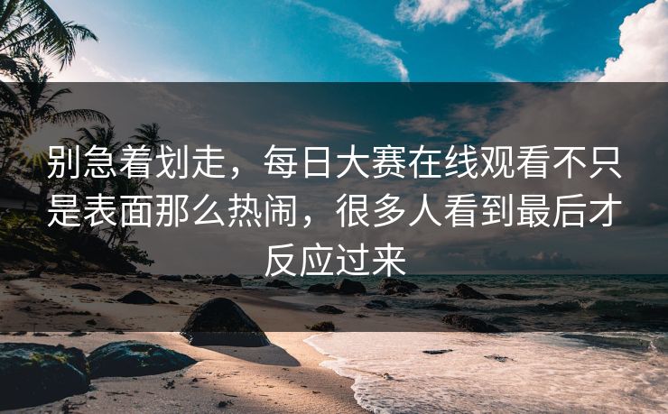 别急着划走，每日大赛在线观看不只是表面那么热闹，很多人看到最后才反应过来