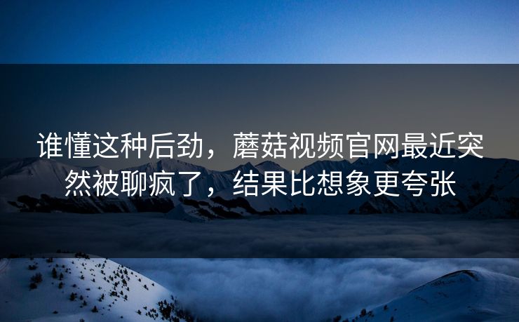 谁懂这种后劲,蘑菇视频官网最近突然被聊疯了,结果比想象更夸张 谁懂这种后劲,蘑菇视频官网最近突然被聊疯了,结果比想象更夸张